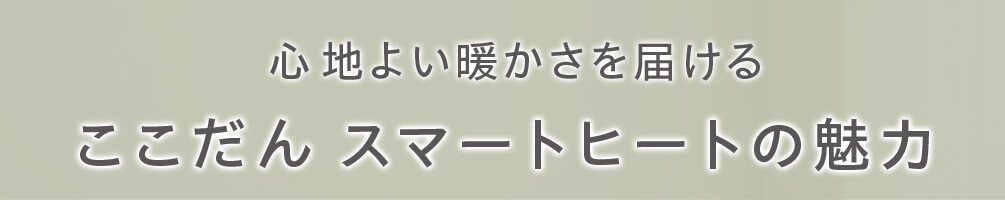 心地よい暖かさを届ける ここだん スマートヒートの魅力