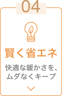 04 賢く省エネ 快適な暖かさを、ムダなくキープ