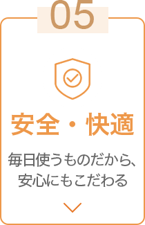 05 安全・快適 毎日使うものだから、安心にもこだわる
