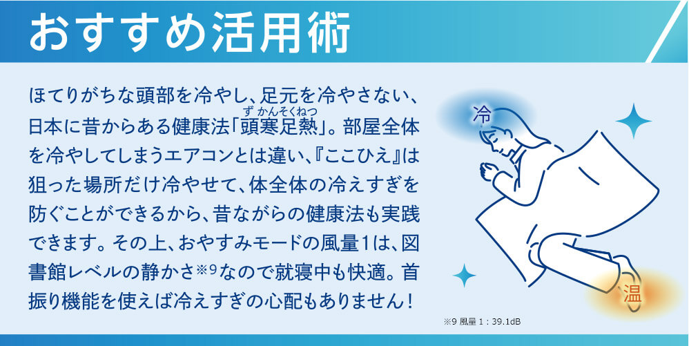 おすすめ活用術 ほてりがちな頭部を冷やし、足元を冷やさない、日本に昔からある健康法「頭寒足熱」。部屋全体を冷やしてしまうエアコンとは違い、「ここひえ」は狙った場所だけ冷やせて、体全体の冷えすぎを防ぐことができるから、昔ながらの健康法も実践できます。その上、おやすみモードの風量1は、図書館レベルの静かさ※9なので就寝中も快適。首振り機能を使えば冷えすぎの心配もありません！ ※9 風量1：39.1dB