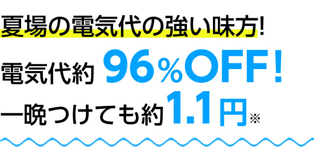 夏場の電気代の強い味方! 電気代約96%OFF!一晩つけても約1.1円※