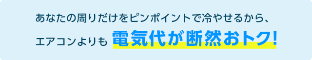 あなたの周りだけをピンポイントで冷やせるから、エアコンよりも電気代が断然おトク!