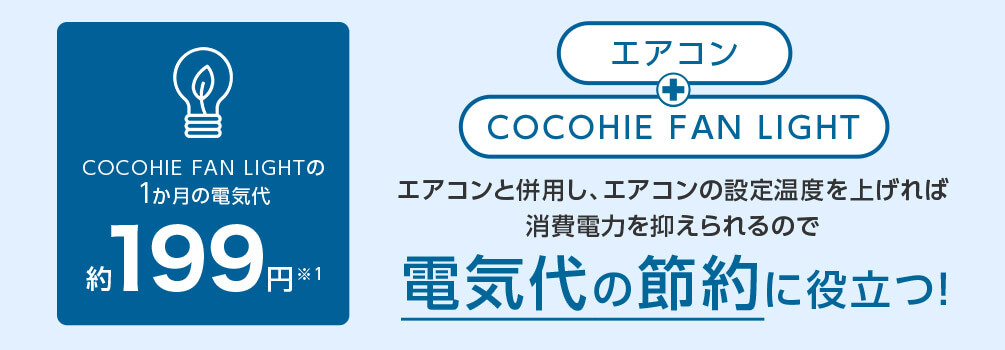 COCOHIE FAN LIGHTの1か月の電気代 約199円※1 エアコン＋COCOHIE FAN LIGHT エアコンと併用し、エアコンの設定温度を上げれば消費電力を抑えられるので電気代の節約に役立つ！