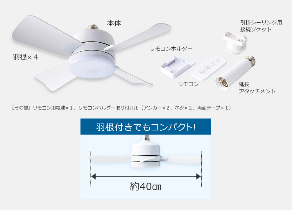 本体 羽根×4 リモコンホルダー リモコン 引掛シーリング用接続ソケット 延長アタッチメント その他 リモコン用電池×1、リモコンホルダー取り付け用（アンカー×2、ネジ×2、両面テープ×1） 羽根付きでもコンパクト！ 約40cm