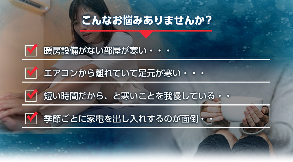 こんなお悩みありませんか? 暖房設備がない部屋が寒い・・・ エアコンから離れていて足元が寒い・・・ 短い時間だから、と寒いことを我慢している・・ 季節ごとに家電を出し入れするのが面倒・・