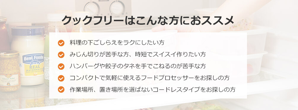 クックフリーはこんな方におススメ 料理の下ごしらえをラクにしたい方 みじん切りが苦手な方、時短でスイスイ作りたい方 ハンバーグや餃子のタネを手でこねるのが苦手な方 コンパクトで気軽に使えるフードプロセッサーをお探しの方 作業場所、置き場所を選ばないコードレスタイプをお探しの方