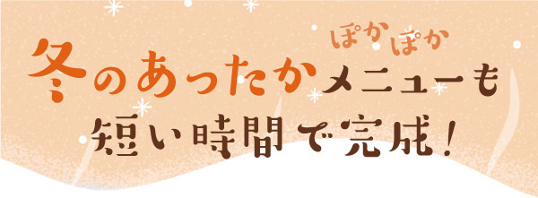 ぽかぽか 冬のあったかメニューも短い時間で完成!