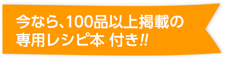 今なら、100品以上掲載の専用レシピ本 付き!!