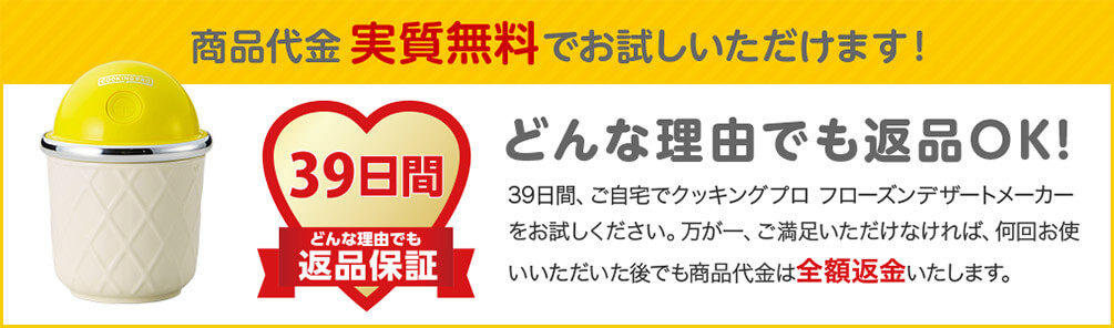 商品代金実質無料でお試しいただけます！ 39日間 どんな理由でも 返品保証 どんな理由でも返品OK！ 39日間、ご自宅でクッキングプロ フローズンデザートメーカーをお試しください。万が一、ご満足いただけなければ、何回お使いいただいた後でも商品代金は全額返金いたします。