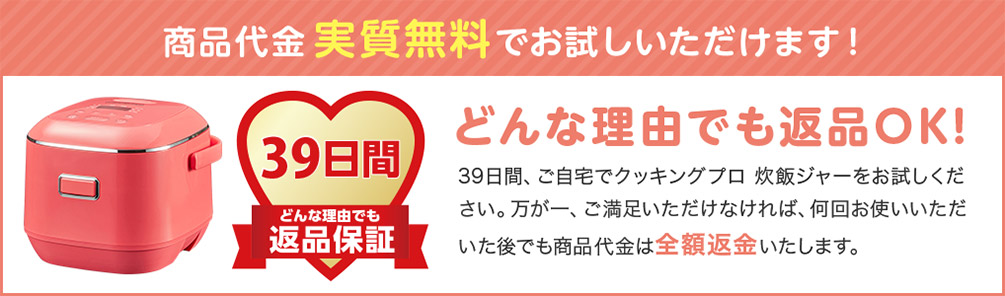 商品代金実質無料でお試しいただけます！ 39日間 どんな理由でも 返品保証 どんな理由でも返品OK！ 39日間、ご自宅でクッキングプロ 炊飯ジャーをお試しください。万が一、ご満足いただけなければ、何回お使いいただいた後でも商品代金は全額返金いたします。