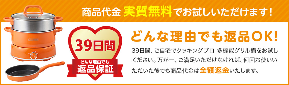 商品代金実質無料でお試しいただけます！ 39日間 どんな理由でも 返品保証 どんな理由でも返品OK！ 39日間、ご自宅でクッキングプロ 多機能グリル鍋をお試しください。万が一、ご満足いただけなければ、何回お使いいただいた後でも商品代金は全額返金いたします。