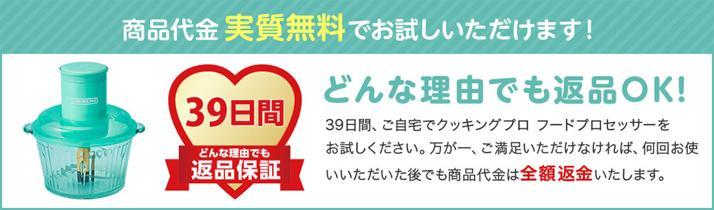 商品代金実質無料でお試しいただけます！ 39日間 どんな理由でも 返品保証 どんな理由でも返品OK！ 39日間、ご自宅でクッキングプロ フードプロセッサーをお試しください。万が一、ご満足いただけなければ、何回お使いいただいた後でも商品代金は全額返金いたします。