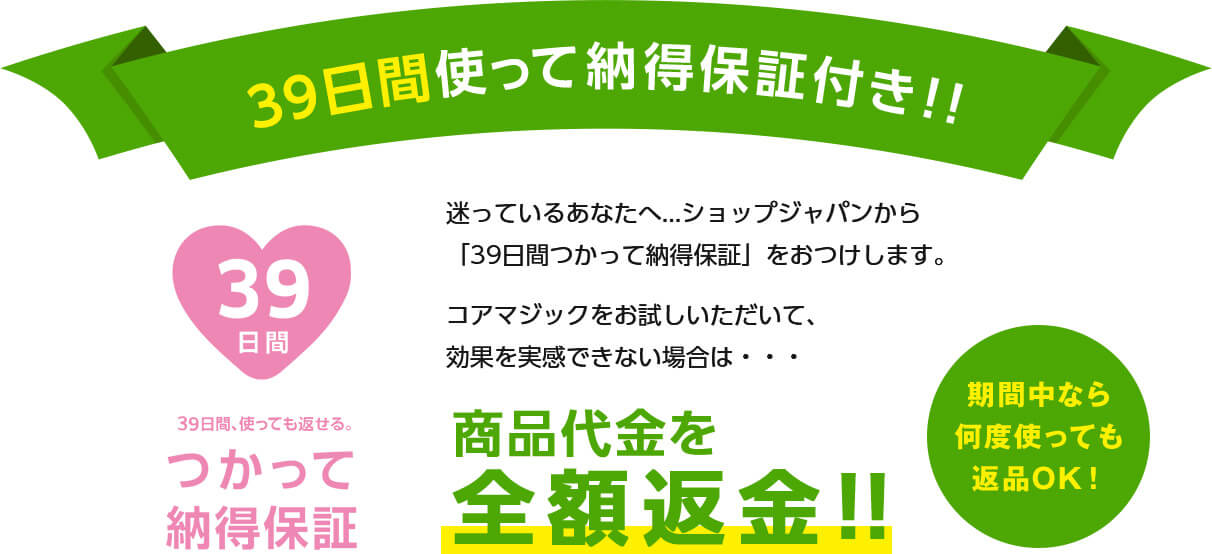 39日間使って納得保証付き!! 39日間、使っても返せる。つかって納得保証 迷っているあなたへ...ショップジャパンから「39日間つかって納得保証」をおつけします。コアマジックをお試しいただいて、効果を実感できない場合は・・・商品代金を全額返金!!期間中なら何度使っても返品OK!