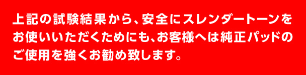 上記の試験結果から、安全にスレンダートーンをお使いいただくためにも、お客様へは純正パッドのご使用を強くお勧め致します。