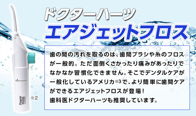 ドクターハーツ エアジェットフロス※2 歯の間の汚れを取るのは、歯間ブラシや糸のフロスが一般的。ただ面倒くさかったり痛みがあったりでなかなか習慣化できません。そこでデンタルケアが一般化しているアメリカ※3で、より簡単に歯間ケアができるエアジェットフロスが登場!歯科医ドクターハーツも推奨しています。