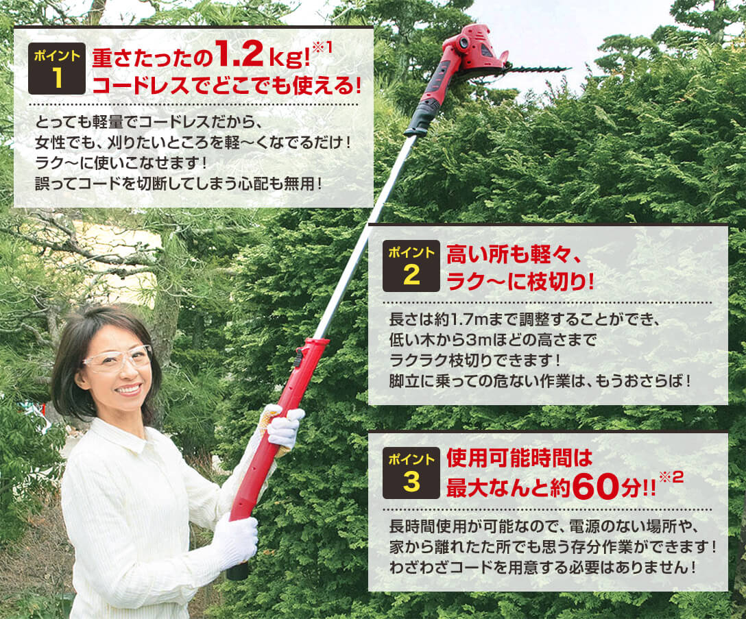 ポイント1 重さたったの1.2kg!コードレスでどこでも使える! とっても軽量でコードレスだから、女性でも、刈りたいところを軽~くなでるだけ!ラク~に使いこなせます!誤ってコードを切断してしまう心配も無用! ポイント2 高い所も軽々、ラク~に枝切り! 長さは約1.7mまで調整することができ、 低い木から3mほどの高さまでラクラク枝切りできます!脚立に乗っての危ない作業は、もうおさらば! ポイント3 使用可能時間は最大なんと約60分!! 長時間使用が可能なので、電源のない場所や、家から離れた所でも思う存分作業ができます!わざわざコードを用意する必要はありません!