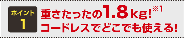 ポイント1 重さたったの1.8kg!※1 コードレスでどこでも使える!