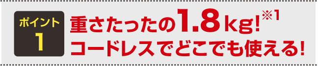 ポイント1 重さたったの1.8kg！※1 コードレスでどこでも使える！