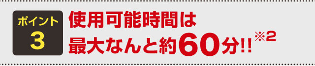 ポイント3 使用可能時間は最大なんと約60分！！※2