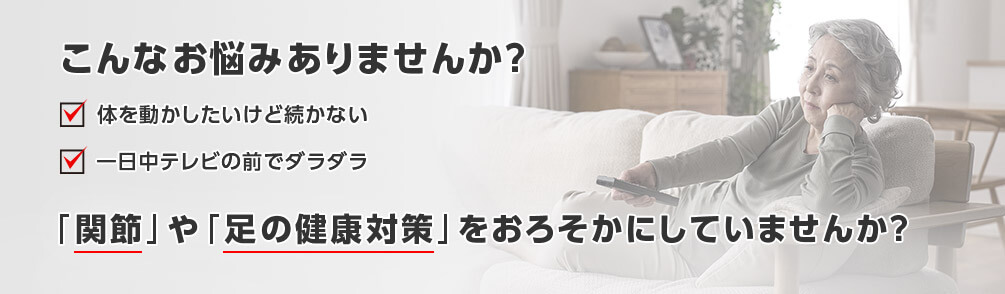 こんなお悩みありませんか？ 体を動かしたいけど続かない 一日中テレビの前でダラダラ 「関節」や「足の健康対策」をおろそかにしていませんか？