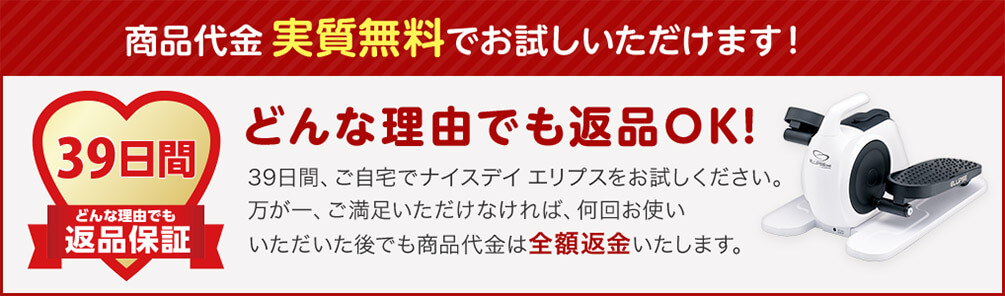 商品代金実質無料でお試しいただけます！ 39日間 どんな理由でも返品保証 どんな理由でも返品OK！ 39日間、ご自宅でナイスデイエリプスをお試しください。 万が一、ご満足いただけなければ、何回お使いいただいた後でも商品代金は全額返金いたします。
