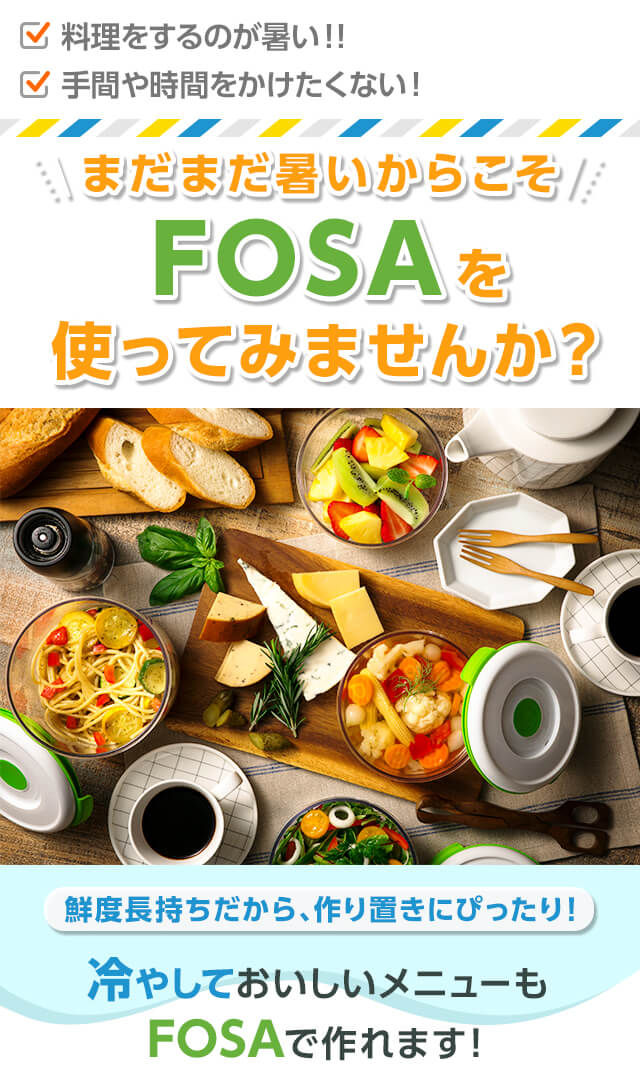 料理をするのが暑い!! 手間や時間をかけたくない! まだまだ暑いからこそFOSAを使ってみませんか? 鮮度長持ちだから、作り置きにぴったり! 冷やしておいしいメニューもFOSAで作れます!