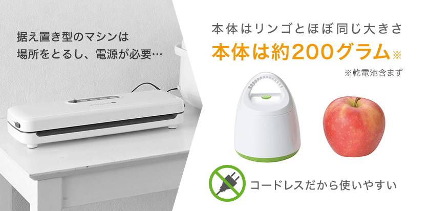 据え置き型のマシンは場所をとるし、電源が必要・・・ 本体はリンゴとほぼ同じ大きさ 本体は約200グラム※ ※乾電池含まず コードレスだから使いやすい