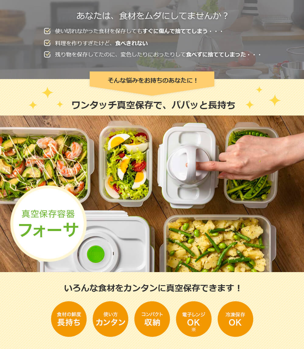 あなたは、食材をムダにしてませんか? 使い切れなかった食材を保存してもすぐに傷んで捨ててしまう・・・ 料理を作りすぎたけど、食べきれない 残り物を保存してたのに、変色したりにおったりして食べずに捨ててしまった・・・ そんな悩みをお持ちのあなたに! ワンタッチ真空保存で、パパッと長持ち 真空保存容器 フォーサ いろんな食材をカンタンに真空保存できます! 食材の鮮度長持ち 使い方カンタン コンパクト収納 電子レンジOK 冷凍保存OK
