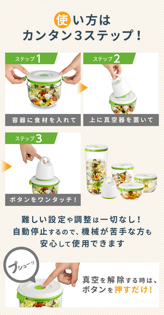 使い方はカンタン3ステップ! ステップ1 容器に食材を入れて ステップ2 上に真空器を置いて ステップ3 ボタンをワンタッチ! 難しい設定や調整は一切なし!自動停止するので、機械が苦手な方も安心して使用できます プシューッ 真空を解除する時は、ボタンを押すだけ!