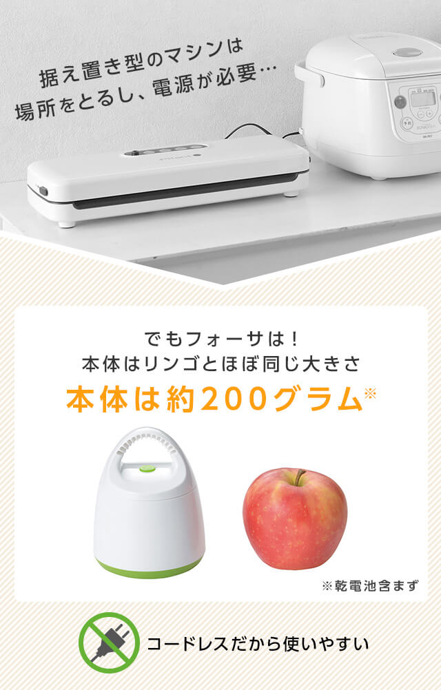 据え置き型のマシンは場所をとるし、電源が必要… でもフォーサは!本体はリンゴとほぼ同じ大きさ 本体は約200グラム※ ※乾電池含まず コードレスだから使いやすい