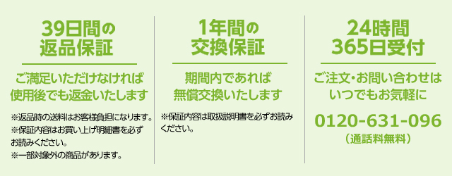 39日間の返品保証 ご満足いただけなければ使用後でも返金いたします ※返品時の送料はお客様負担になります。 ※保証内容はお買い上げ明細書を必ずお読みください。 ※一部対象外の商品があります。 1年間の交換保証 期間内であれば無償交換いたします ※保証内容は取扱説明書を必ずお読みください。 24時間365日受付 ご注文・お問い合わせはいつでもお気軽に 0120-631-096(通話料無料)
