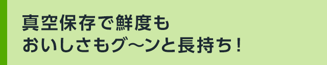真空保存で鮮度もおいしさもグ~ンと長持ち!