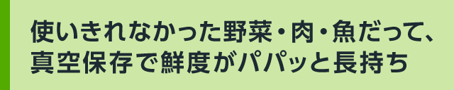 使いきれなかった野菜・肉・魚だって、真空保存で鮮度がパパッと長持ち