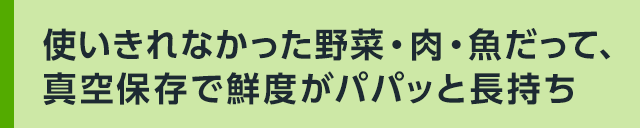 使いきれなかった野菜・肉・魚だって、真空保存で鮮度がパパッと長持ち