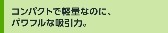 コンパクトで軽量なのに、パワフルな吸引力。