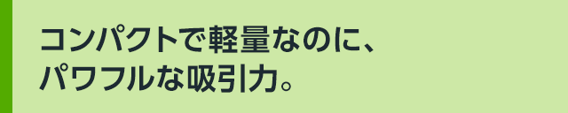 コンパクトで軽量なのに、パワフルな吸引力。