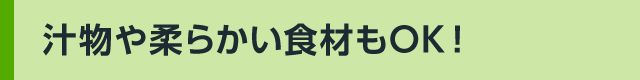 汁物や柔らかい食材もOK!