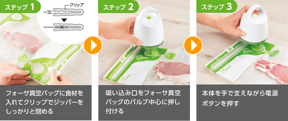 ステップ1 フォーサ真空バッグに食材を入れてクリップでジッパーをしっかりと閉める ステップ2 吸い込み口をフォーサ真空バッグのバルブ中心に押し付ける ステップ3 本体を手で支えながら電源ボタンを押す