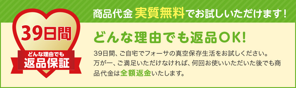 39日間どんな理由でも返品保証 商品代金実質無料でお試しいただけます! どんな理由でも返品OK! 39日間、ご自宅でフォーサの真空保存生活をお試しください。万が一、ご満足いただけなければ、何回お使いいただいた後でも商品代金は全額返金いたします。