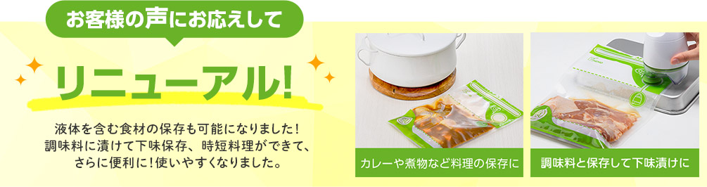 お客様の声にお応えしてリニューアル！ 液体を含む食材の保存も可能になりました！調味料に漬けて下味保存、時短料理ができて、さらに便利に！使いやすくなりました。 カレーや煮物など料理の保存に 調味料と保存して下味漬けに