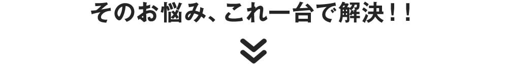 そのお悩み、これ一台で解決!!