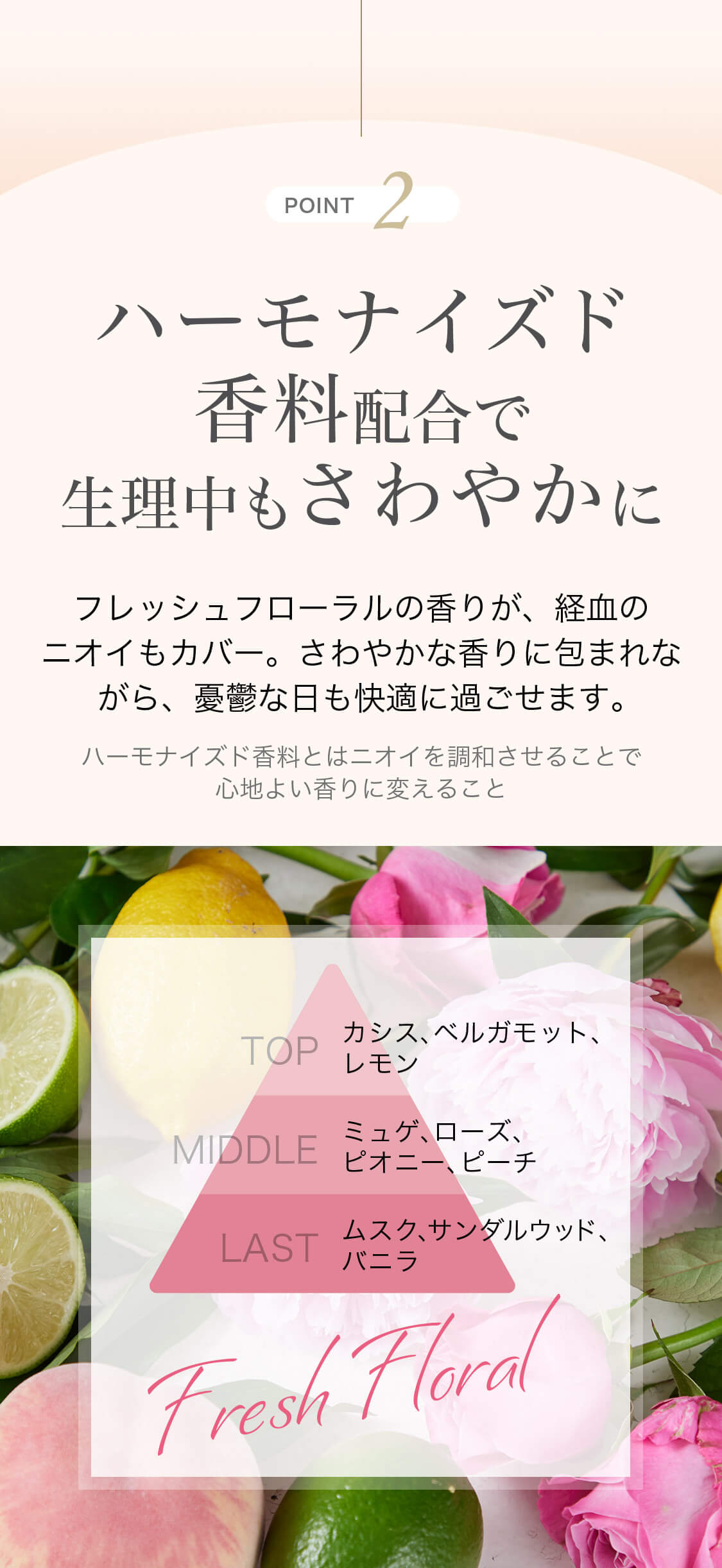POINT2 ハーモナイズド香料配合で生理中もさわやかに フレッシュフローラルの香りが、経血のニオイもカバー。さわやかな香りに包まれながら、憂鬱な日も快適に過ごせます。 ハーモナイズド香料とはニオイを調和させることで心地よい香りに変えること Fresh Floral TOP カシス、ベルガモット、レモン MIDDLE ミュゲ、ローズ、ピオニー、ピーチ LAST ムスク、サンダルウッド、バニラ