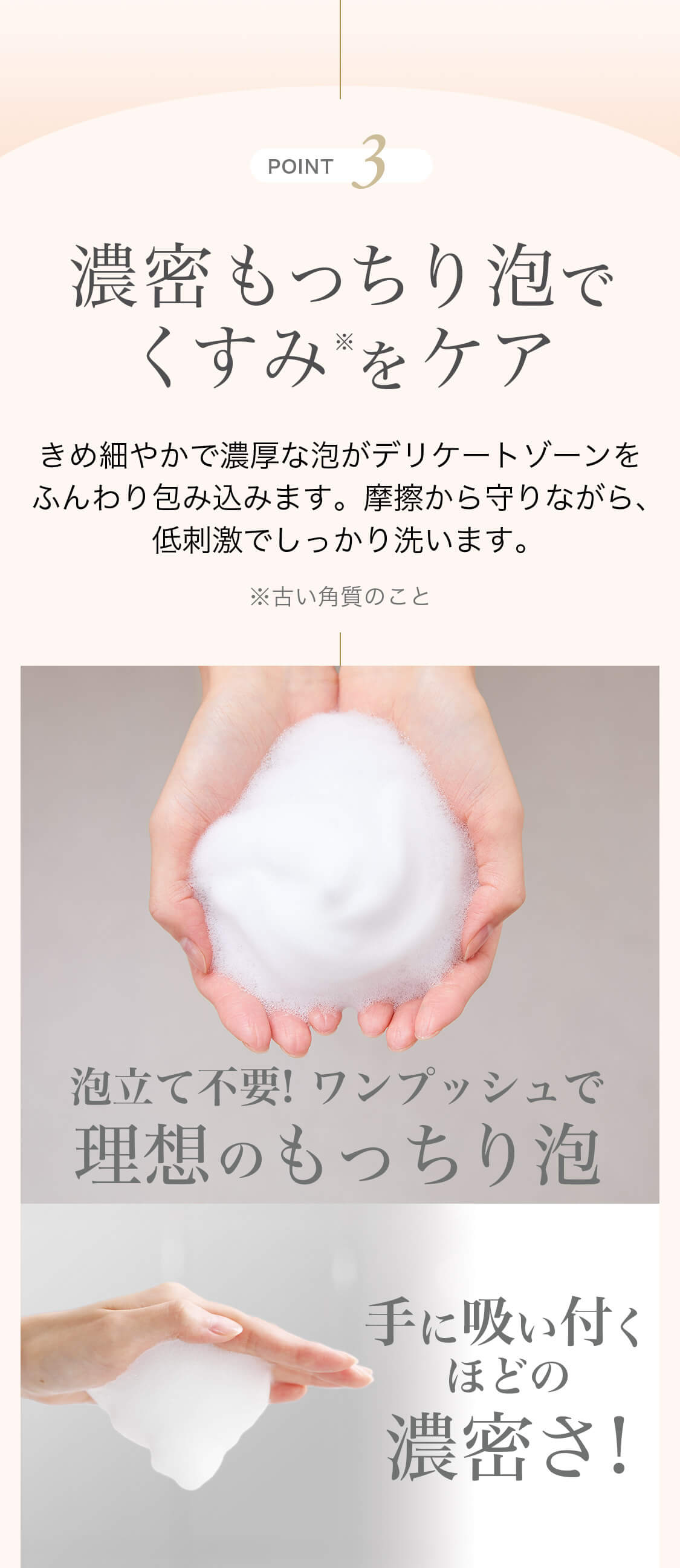 POINT3 濃密もっちり泡でくすみ※をケア きめ細やかで濃厚な泡がデリケートゾーンをふんわり包み込みます。摩擦から守りながら、低刺激でしっかり洗います。 ※古い角質のこと 泡立て不要!ワンプッシュで理想のもっちり泡 手に吸い付くほどの濃密さ!