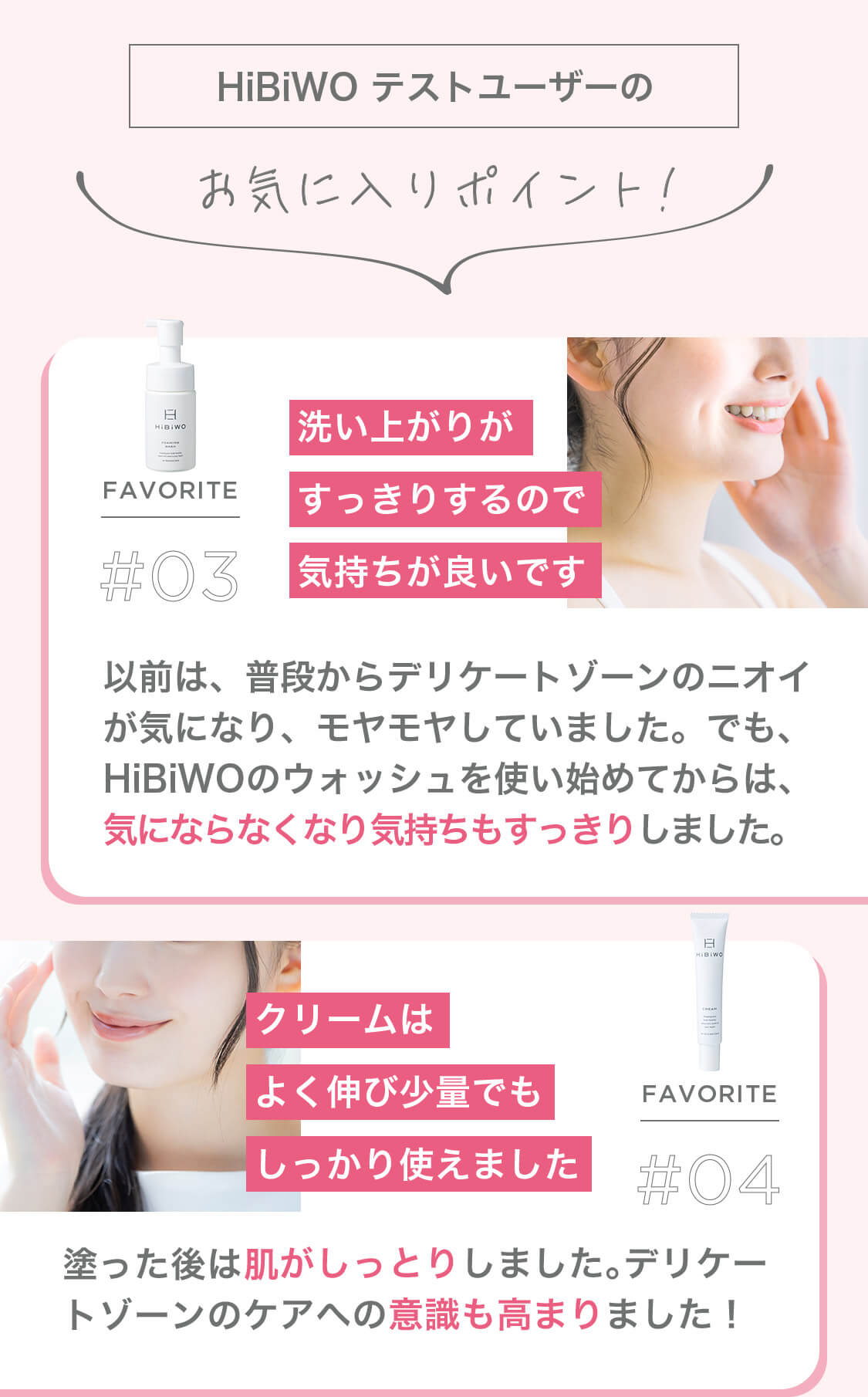 HiBiWO テストユーザーのお気に入りポイント! FAVORITE #03 洗い上がりがすっきりするので気持ちが良いです 以前は、普段からデリケートゾーンのニオイが気になり、モヤモヤしていました。でも、HiBiWOのウォッシュを使い始めてからは、気にならなくなり気持ちもすっきりしました。 FAVORITE #04 クリームはよく伸び少量でもしっかり使えました 塗った後は肌がしっとりしました。デリケートゾーンのケアへの意識も高まりました!