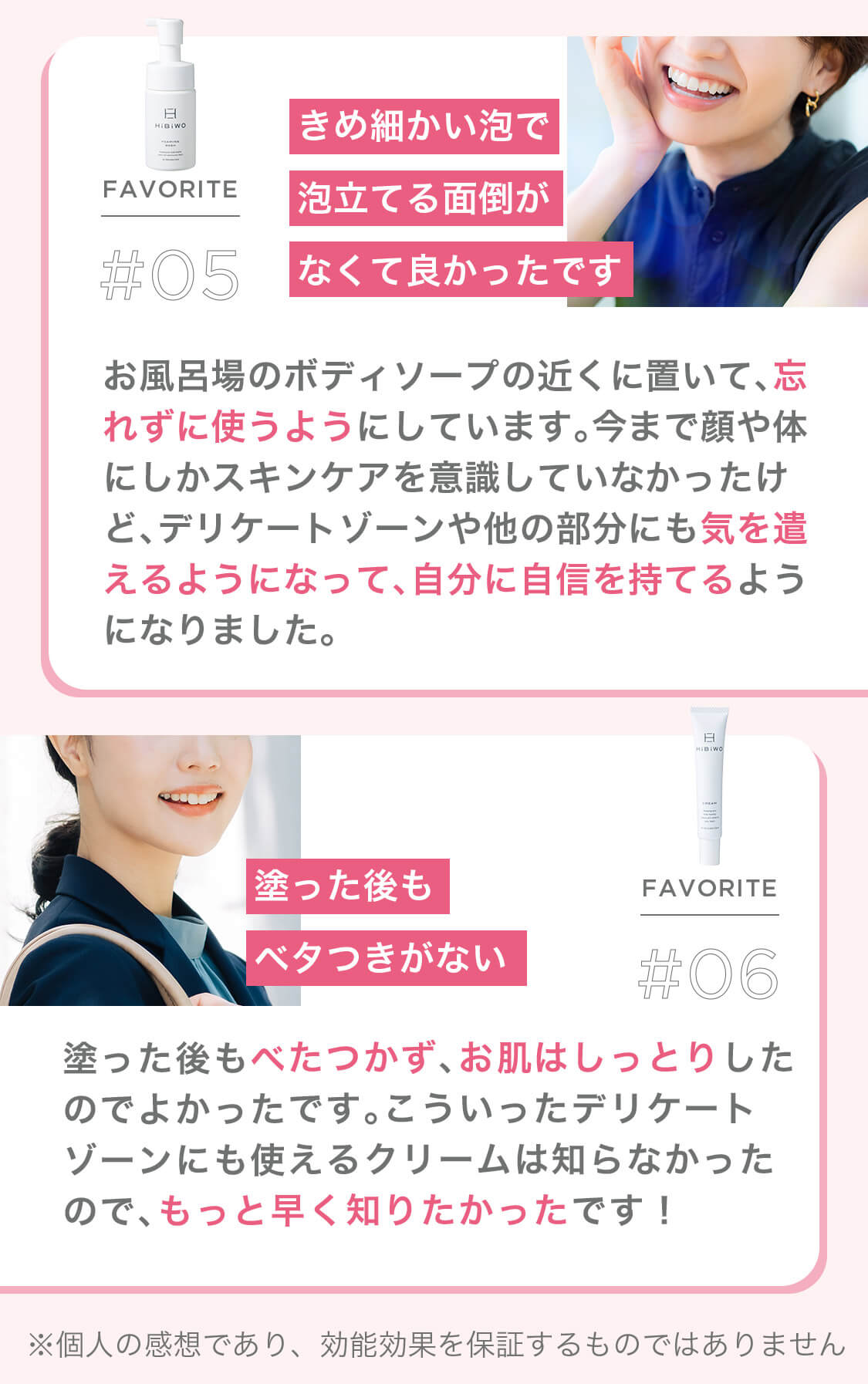 FAVORITE #05 きめ細かい泡で泡立てる面倒がなくて良かったです お風呂場のボディソープの近くに置いて、忘れずに使うようにしています。今まで顔や体にしかスキンケアを意識していなかったけど、デリケートゾーンや他の部分にも気を遣えるようになって、自分に自信を持てるようになりました。 FAVORITE #06 塗った後もベタつきがない 塗った後もべたつかず、お肌はしっとりしたのでよかったです。こういったデリケートゾーンにも使えるクリームは知らなかったので、もっと早く知りたかったです! ※個人の感想であり、効能効果を保証するものではありません