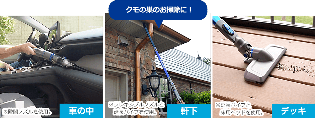車の中 ※隙間ノズルを使用。 軒下 クモの巣のお掃除に! ※フレキシブルノズルと延長パイプを使用。 デッキ ※延長パイプと床用ヘッドを使用。