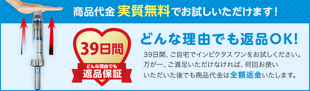 商品代金実質無料でお試しいただけます! 39日間どんな理由でも返品保証 どんな理由でも返品OK! 39日間、ご自宅でインビクタス ワンをお試しください。万が一、ご満足いただけなければ、何回お使いいただいた後でも商品代金は全額返金いたします。