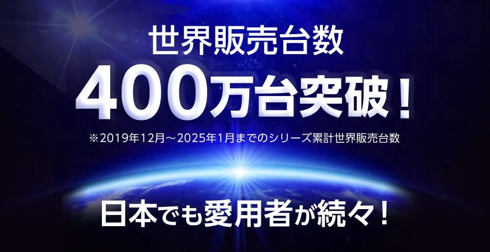世界販売台数 400万台突破！ ※2019年12月～2025年1月までのシリーズ累計世界販売台数 日本でも愛用者が続々！