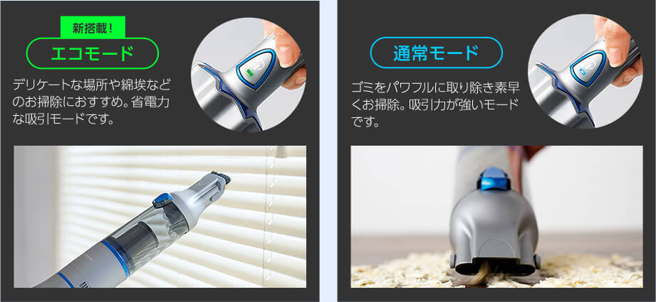 新搭載! エコモード デリケートな場所や綿埃などのお掃除におすすめ。省電力な吸引モードです。 通常モード ゴミをパワフルに取り除き素早くお掃除。吸引力が強いモードです。