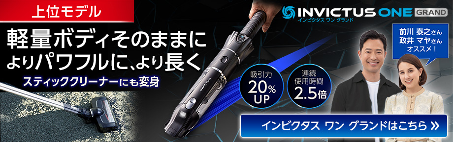 INVICTUS ONE GRAND インビクタス ワン グランド上位モデル 軽量ボディそのままに よりパワフルに、より長く スティッククリーナーにも変身 吸引力20％UP 連続使用時間2.5倍 前川 泰之さん 政井 マヤさん オススメ! インビクタス ワン グランドはこちら